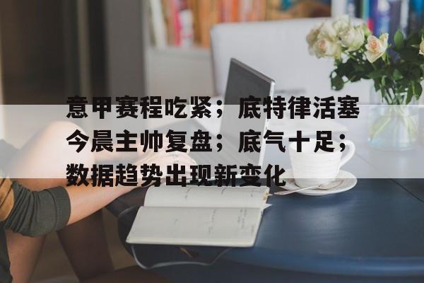 意甲赛程吃紧；底特律活塞今晨主帅复盘；底气十足；数据趋势出现新变化的简单介绍